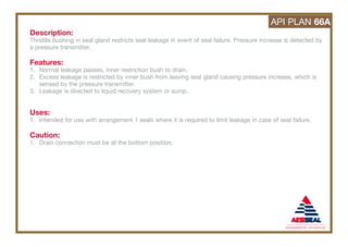 Description:
Throttle bushing in seal gland restricts seal leakage in event of seal failure. Pressure increase is detected by
a pressure transmitter.
Features:
1. Normal leakage passes, inner restriction bush to drain.
2. Excess leakage is restricted by inner bush from leaving seal gland causing pressure increase, which is
sensed by the pressure transmitter.
3. Leakage is directed to liquid recovery system or sump.
Uses:
1. Intended for use with arrangement 1 seals where it is required to limit leakage in case of seal failure.
Caution:
1. Drain connection must be at the bottom position.
API PLAN 66A
 