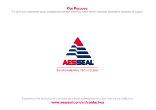 Experience the exceptional – contact your local representative to see how we can help you:
www.aesseal.com/en/contact-us
Our Purpose:
‘To give our customers such exceptional service that they need never consider alternative sources of supply.’
 