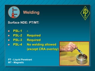 Welding
Surface NDE: PT/MT:
 PSL-1 -
 PSL-2 Required
 PSL-3 Required
 PSL-4 No welding allowed
(except CRA overlay)
PT - Liquid Penetrant
MT - Magnetic
 