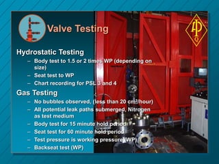 Valve Testing
Hydrostatic Testing
– Body test to 1.5 or 2 times WP (depending on
size)
– Seat test to WP
– Chart recording for PSL 3 and 4
Gas Testing
– No bubbles observed, (less than 20 cm3/hour)
– All potential leak paths submerged, Nitrogen
as test medium
– Body test for 15 minute hold period
– Seat test for 60 minute hold period
– Test pressure is working pressure (WP)
– Backseat test (WP)
 