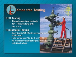 Xmas tree Testing
Drift Testing
– Through main bore (vertical)
– 42'' - 1065 mm long drift
– PSL 1 to 4
Hydrostatic Testing
– Body test to WP (if with previously tested
equipment)
– Hold period per PSL (2x 3' or 3' + 15')
– No mandatory seat test if previously done on
individual valves
 