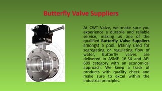 At CWT Valve, we make sure you
experience a durable and reliable
service, making us one of the
qualified Butterfly Valve Suppliers
amongst a pool. Mainly used for
segregating or regulating flow of
water, Butterfly valves are
delivered in ASME 16.34 and API
609 category with an economical
approach. We keep a track of
products with quality check and
make sure to excel within the
industrial principles.
 