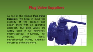 As one of the leading Plug Valve
Suppliers, we keep in mind the
usability of the product and
design them with an operative
approach. Our plug valves are
widely used in Oil Refineries,
Pharmaceutical Industries, Oil
Plants, Cement Plants,
Petrochemical Plants, Chemical
Industries and many more.
 