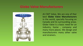 At CWT Valve, We are one of ther
best Globe Valve Manufacturers
in the world, specially focusing on
Canada and its surrounding areas.
Globe Valve is a basic need for an
industry, home , company and
many more places. We design and
manufacturers many other valve
and strainers.
 