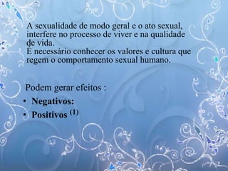 A sexualidade de modo geral e o ato sexual,
interfere no processo de viver e na qualidade
de vida.
É necessário conhecer os valores e cultura que
regem o comportamento sexual humano.
Podem gerar efeitos :
• Negativos:
• Positivos (1)
 