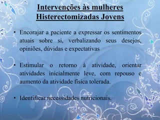 Intervenções às mulheres
Histerectomizadas Jovens
• Encorajar a paciente a expressar os sentimentos
atuais sobre si, verbalizando seus desejos,
opiniões, dúvidas e expectativas
• Estimular o retorno à atividade, orientar
atividades inicialmente leve, com repouso e
aumento da atividade física tolerada.
• Identificar necessidades nutricionais.
 