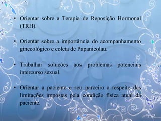 • Orientar sobre a Terapia de Reposição Hormonal
(TRH).
• Orientar sobre a importância do acompanhamento
ginecológico e coleta de Papanicolau.
• Trabalhar soluções aos problemas potenciais
intercurso sexual.
• Orientar a paciente e seu parceiro a respeito das
limitações impostas pela condição física atual da
paciente.
 