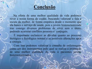 Conclusão
Na oferta de uma melhor qualidade de vida podemos
rever a nossa forma de cuidar, buscando valorizar a fala a
escuta da mulher, de forma empática desde o momento que
ela busca o serviço de saúde, pois a jovem histerectomizada
traz consigo diversos problemas de viver sem o útero,
podendo acarretar conflitos pessoais e conjugais.
É importante esclarecer as dúvidas quanto ao processo
biológico e fisiológico normal e as possíveis alterações após
a cirurgia.
Com isso podemos valorizar a consulta de enfermagem
como um dos instrumentos pelo qual se realiza a promoção
de uma melhor qualidade de vida à pacientes jovens
histerectomizadas.
 