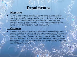 Depoimentos
Negativos
• Às vezes eu fico meio abatida. Sentida, porque realmente eu
queria ter um filho, agora eu não posso,... A única coisa que eu
posso dizer, eu não desejaria pra ninguém passar por uma
cirurgia dessas, porque sempre te corta muitos sonhos que tu
pensa em um dia realizar... (LSS, 34anos, s/f)
Positivos
• a minha vida pessoal, sexual, também teve uma mudança muito
grande, como eu te disse. Eu ficava até constrangida, porque meu
marido é pescador, chegava em terra..., menstruada... Então, eu
menstruava duas..., três vezes no mês, hoje não..., hoje já mudou,
pra melhor..., eu não me sinto inútil, pelo contrário me sinto bem
útil. (SNSS, 38 anos, c/f)
 