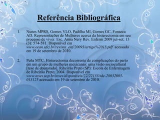 Referência Bibliográfica
1. Nunes MPRS, Gomes VLO, Padilha MI, Gomes GC, Fonseca
AD. Representações de Mulheres acerca da histerectomia em seu
processo de viver. Esc. Anna Nery Rev. Enferm 2009 jul-set; 13
(3): 574-581. Disponível em
www.eean.ufrj.br/revista_enf/20093/artigo%2015.pdf acessado
em 19 de setembro de 2010.
2. Peña MTC. Histerectomia decorrente de complicações do parto
em um grupo de mulheres mexicanas: uma visão sociocultural
[tese de doutorado]. Ribeirão Preto (SP): Escola de Enfermagem
de Ribeirão Preto; 2004. Disponível em
www.teses.usp.br/teses/disponiveis/22/22133/tde-28032005-
013125 acessado em 19 de setembro de 2010.
 