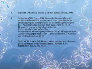 3. Neme B. Obstetrícia Básica. 2 ed. São Paulo: Sarvier, 2000.
4. Salimena AMO, Souza IEO. O sentido da sexualidade de
mulheres submetidas à histerectomia: uma contribuição da
enfermagem para a integralidade da assistência ginecológica.
Esc. Anna Nery Rev. Enferm 2008 dez; 12 (4): 637-644.
Disponível em www.bases.bireme.br/cgi-
bin/wxislind.exe/iah/online/?Isis
Script=iah/iah.xis&src=google&base=LILACS&lang=p&next
Action=1nk&exprSearch=505971&indexSearch=ID. Acessado
em 19 de setembro de 2010.
5. Melo MCB, Barros EM. Histerectomia e simbolismo do útero:
possíveis repercussões na sexualidade feminina. Rev.
SBPH 2009 dez; 12 (2): 80-99
 