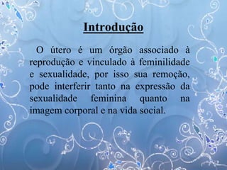 Introdução
O útero é um órgão associado à
reprodução e vinculado à feminilidade
e sexualidade, por isso sua remoção,
pode interferir tanto na expressão da
sexualidade feminina quanto na
imagem corporal e na vida social.
 