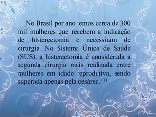 No Brasil por ano temos cerca de 300
mil mulheres que recebem a indicação
de histerectomia e necessitam de
cirurgia. No Sistema Único de Saúde
(SUS), a histerectomia é considerada a
segunda cirurgia mais realizada entre
mulheres em idade reprodutiva, sendo
superada apenas pela cesárea. (1)
 