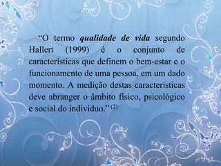 “O termo qualidade de vida segundo
Hallert (1999) é o conjunto de
características que definem o bem-estar e o
funcionamento de uma pessoa, em um dado
momento. A medição destas características
deve abranger o âmbito físico, psicológico
e social do individuo.” (2)
 