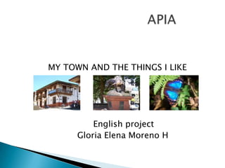            MY TOWN AND THE THINGS I LIKE Englishproject                        Gloria Elena Moreno H                                  APIA 