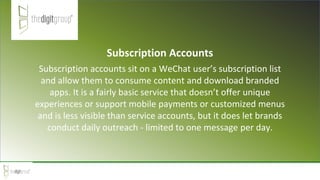 Subscription Accounts
Subscription accounts sit on a WeChat user’s subscription list
and allow them to consume content and download branded
apps. It is a fairly basic service that doesn’t offer unique
experiences or support mobile payments or customized menus
and is less visible than service accounts, but it does let brands
conduct daily outreach - limited to one message per day.
 
