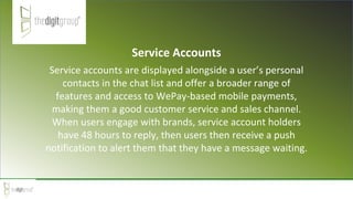 Service Accounts
Service accounts are displayed alongside a user’s personal
contacts in the chat list and offer a broader range of
features and access to WePay-based mobile payments,
making them a good customer service and sales channel.
When users engage with brands, service account holders
have 48 hours to reply, then users then receive a push
notification to alert them that they have a message waiting.
 