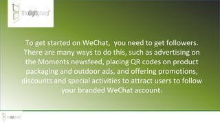 To get started on WeChat, you need to get followers.
There are many ways to do this, such as advertising on
the Moments newsfeed, placing QR codes on product
packaging and outdoor ads, and offering promotions,
discounts and special activities to attract users to follow
your branded WeChat account.
 