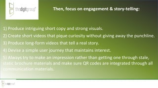 1) Produce intriguing short copy and strong visuals.
2) Create short videos that pique curiosity without giving away the punchline.
3) Produce long-form videos that tell a real story.
4) Devise a simple user journey that maintains interest.
5) Always try to make an impression rather than getting one through stale,
static brochure materials and make sure QR codes are integrated through all
communication materials.
Then, focus on engagement & story-telling:
 