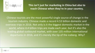 Chinese tourists are the most powerful single source of change in the
tourism industry. Chinese made a record 4.53 billion domestic and
overseas trips in 2016. Not only is it the biggest domestic market in the
world, where 4.4 billion trips are made each year, but it’s also the
leading global outbound market, with over 135 million international
departures in 2016, and it’s merely the tip of the iceberg. Why?
This isn’t just for marketing in China but also to
reach Chinese when they’re in your country.
 