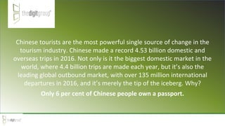 Chinese tourists are the most powerful single source of change in the
tourism industry. Chinese made a record 4.53 billion domestic and
overseas trips in 2016. Not only is it the biggest domestic market in the
world, where 4.4 billion trips are made each year, but it’s also the
leading global outbound market, with over 135 million international
departures in 2016, and it’s merely the tip of the iceberg. Why?
Only 6 per cent of Chinese people own a passport.
 
