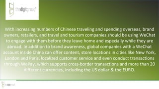 With increasing numbers of Chinese traveling and spending overseas, brand
owners, retailers, and travel and tourism companies should be using WeChat
to engage with them before they leave home and especially while they are
abroad. In addition to brand awareness, global companies with a WeChat
account inside China can offer content, store locations in cities like New York,
London and Paris, localized customer service and even conduct transactions
through WePay, which supports cross-border transactions and more than 20
different currencies, including the US dollar & the EURO.
 