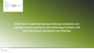 All of this is important because Chinese consumers are
coming to your country in ever-increasing numbers and
they will always demand to use WeChat.
 