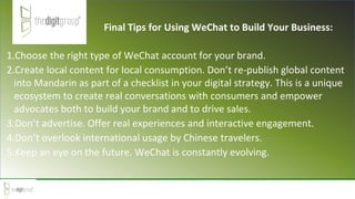 1.Choose the right type of WeChat account for your brand.
2.Create local content for local consumption. Don’t re-publish global content
into Mandarin as part of a checklist in your digital strategy. This is a unique
ecosystem to create real conversations with consumers and empower
advocates both to build your brand and to drive sales.
3.Don’t advertise. Offer real experiences and interactive engagement.
4.Don’t overlook international usage by Chinese travelers.
5.Keep an eye on the future. WeChat is constantly evolving.
Final Tips for Using WeChat to Build Your Business:
 