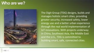 Who are we?
The Digit Group (TDG) designs, builds and
manages holistic smart cities, providing
greater security, increased safety, lower
energy use and a better urban experience
through the real world implementation of
IoT innovations. With projects underway
in China, Southeast Asia, the Middle East
and the U.S., TDG is committed to
building smart, safe, connected cities.
 