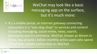 WeChat may look like a basic
messaging app on the surface,
but it’s much more:
• It’s a mobile portal, an Internet gateway connecting
consumers in a “one-stop shop” to services and content
including messaging, social media, news, search,
directories and m-commerce. WeChat, known as Weixin in
China, has around 1 billion monthly active users who spend
1/3 of their mobile online time on WeChat.
 