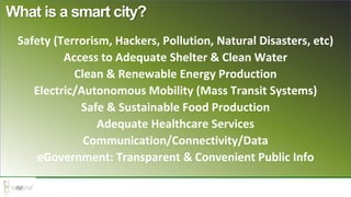 Safety (Terrorism, Hackers, Pollution, Natural Disasters, etc)
Access to Adequate Shelter & Clean Water
Clean & Renewable Energy Production
Electric/Autonomous Mobility (Mass Transit Systems)
Safe & Sustainable Food Production
Adequate Healthcare Services
Communication/Connectivity/Data
eGovernment: Transparent & Convenient Public Info
What is a smart city?
 