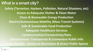 Safety (Terrorism, Hackers, Pollution, Natural Disasters, etc)
Access to Adequate Shelter & Clean Water
Clean & Renewable Energy Production
Electric/Autonomous Mobility (Mass Transit Systems)
Safe & Sustainable Food Production
Adequate Healthcare Services
Communication/Connectivity/Data
eGovernment: Transparent & Convenient Public Info
Good Lifestyle - Access to Recreation & Green Public Spaces
What is a smart city?
 
