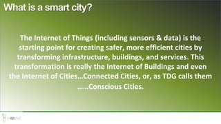 What is a smart city?
The Internet of Things (including sensors & data) is the
starting point for creating safer, more efficient cities by
transforming infrastructure, buildings, and services. This
transformation is really the Internet of Buildings and even
the Internet of Cities…Connected Cities, or, as TDG calls them
……Conscious Cities.
 