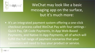 WeChat may look like a basic
messaging app on the surface,
but it’s much more:
• It’s an integrated payment system offering a one-click
checkout process called WeChat Pay with four settings -
Quick Pay, QR Code Payments, In-App Web-Based
Payments, and Native In-App Payments, all of which will
fulfill the full range of payment scenarios that your
customers will need to buy your product or service.
 