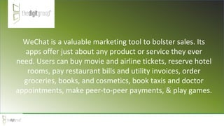 WeChat is a valuable marketing tool to bolster sales. Its
apps offer just about any product or service they ever
need. Users can buy movie and airline tickets, reserve hotel
rooms, pay restaurant bills and utility invoices, order
groceries, books, and cosmetics, book taxis and doctor
appointments, make peer-to-peer payments, & play games.
 