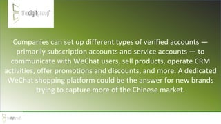 Companies can set up different types of verified accounts —
primarily subscription accounts and service accounts — to
communicate with WeChat users, sell products, operate CRM
activities, offer promotions and discounts, and more. A dedicated
WeChat shopping platform could be the answer for new brands
trying to capture more of the Chinese market.
 