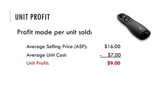 UNIT PROFIT
Profit made per unit sold:
Average Selling Price (ASP): $16.00
Average Unit Cost: - $7.00
Unit Profit: $9.00
 