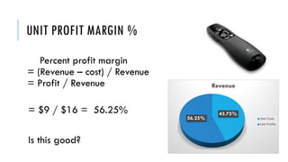 UNIT PROFIT MARGIN %
Percent profit margin
= (Revenue – cost) / Revenue
= Profit / Revenue
= $9 / $16 = 56.25%
Is this good?
43.75%
56.25%
Revenue
Unit Costs
Unit Profits
 