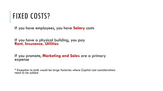 FIXED COSTS?
If you have employees, you have Salary costs
If you have a physical building, you pay
Rent, Insurance, Utilities
If you promote, Marketing and Sales are a primary
expense
* Exception to both would be large factories where Capital cost considerations
need to be added
 