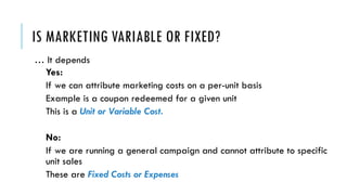 IS MARKETING VARIABLE OR FIXED?
… It depends
Yes:
If we can attribute marketing costs on a per-unit basis
Example is a coupon redeemed for a given unit
This is a Unit or Variable Cost.
No:
If we are running a general campaign and cannot attribute to specific
unit sales
These are Fixed Costs or Expenses
 
