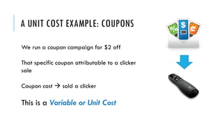 A UNIT COST EXAMPLE: COUPONS
We run a coupon campaign for $2 off
That specific coupon attributable to a clicker
sale
Coupon cost à sold a clicker
This is a Variable or Unit Cost
 