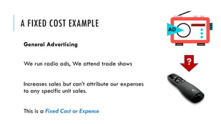 A FIXED COST EXAMPLE
General Advertising
We run radio ads, We attend trade shows
Increases sales but can’t attribute our expenses
to any specific unit sales.
This is a Fixed Cost or Expense
?
 