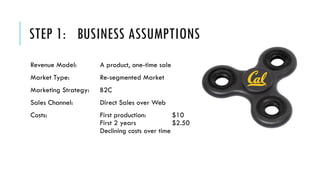 STEP 1: BUSINESS ASSUMPTIONS
Revenue Model: A product, one-time sale
Market Type: Re-segmented Market
Marketing Strategy: B2C
Sales Channel: Direct Sales over Web
Costs: First production: $10
First 2 years $2.50
Declining costs over time
 