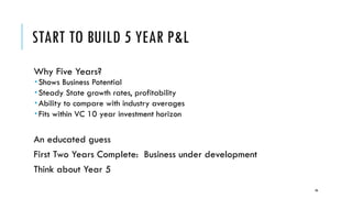 START TO BUILD 5 YEAR P&L
Why Five Years?
­ Shows Business Potential
­ Steady State growth rates, profitability
­ Ability to compare with industry averages
­ Fits within VC 10 year investment horizon
An educated guess
First Two Years Complete: Business under development
Think about Year 5
86
 