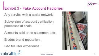 ©2018 CriticalBlue
Exhibit 3 - Fake Account Factories
Any service with a social network.
Subversion of account verification
processes at scale.
Accounts sold on to spammers etc.
Erodes brand reputation.
Bad for user experience.
10
 