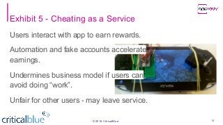 ©2018 CriticalBlue
Exhibit 5 - Cheating as a Service
Users interact with app to earn rewards.
Automation and fake accounts accelerate
earnings.
Undermines business model if users can
avoid doing “work”.
Unfair for other users - may leave service.
14
 
