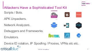 ©2018 CriticalBlue
Attackers Have a Sophisticated Tool Kit
Scripts / Bots.
APK Unpackers.
Network Analyzers.
Debuggers and Frameworks.
Emulators.
Device ID rotation, IP Spoofing / Proxies, VPNs etc etc.
17
 