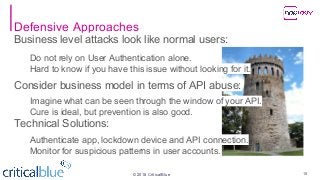 ©2018 CriticalBlue
Defensive Approaches
Business level attacks look like normal users:
Do not rely on User Authentication alone.
Hard to know if you have this issue without looking for it.
Consider business model in terms of API abuse:
Imagine what can be seen through the window of your API.
Cure is ideal, but prevention is also good.
Technical Solutions:
Authenticate app, lockdown device and API connection.
Monitor for suspicious patterns in user accounts.
18
 