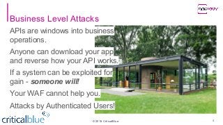 ©2018 CriticalBlue
APIs are windows into business
operations.
Anyone can download your app
and reverse how your API works.
If a system can be exploited for
gain - someone will!
Your WAF cannot help you.
Attacks by Authenticated Users!
Business Level Attacks
4
 