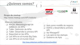 Síguenos en @apiaddicts
Patrocinadores
¿Qué nos ofrece?
Calle Velasco 13
Tlf: 658 89 75 75
contacta@cloudappi.net
www.cloudappi.net
Gobierno de Apis
➢ Definición de recursos
➢ Política de versionado
➢ Políticas de seguridad
➢ Estándar de definición
➢ Estándares de desarrollo
➢ Documentación
➢ Monitorización
➢ Testing
➢ Billing
➢ Gestión de entornos
Desarrollo de Apis
Desarrollamos Apis en diferentes
tecnologías, como en Java (Spring),
PHP (Zend) o node.js (express).
Integración con terceros
Consumimos apis de terceros,
como las de facebook, twitter,
gmail o de otros tipos de productos,
como el CRM de Zoho, Odoo..
 